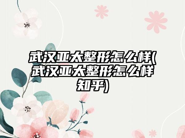 武汉亚太整形怎么样(武汉亚太整形怎么样知乎)