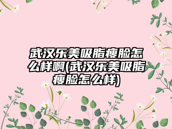 武汉乐美吸脂瘦脸怎么样啊(武汉乐美吸脂瘦脸怎么样)