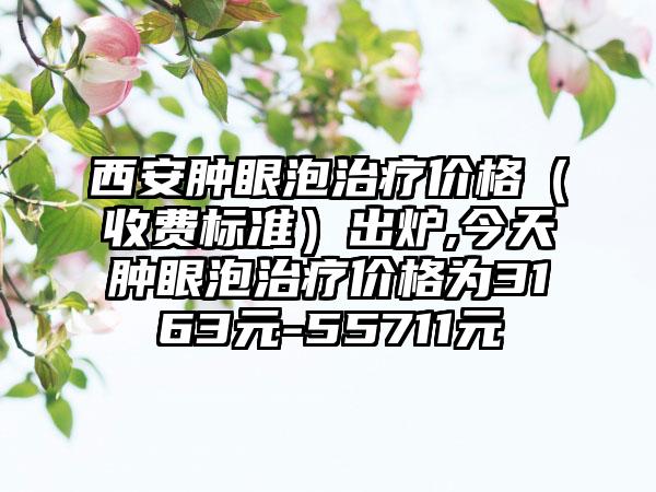 西安肿眼泡治疗价格（收费标准）出炉,今天肿眼泡治疗价格为3163元-55711元