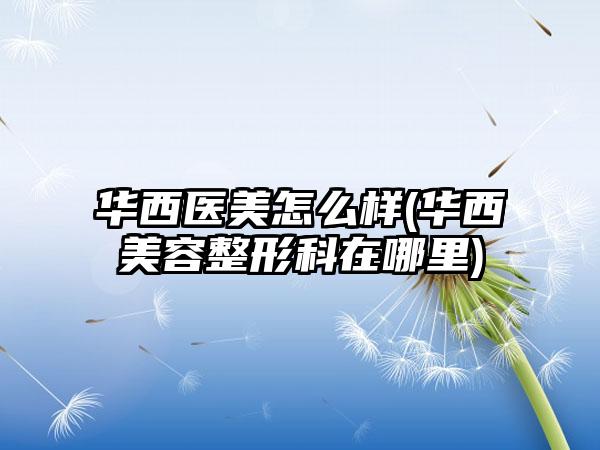 华西医美怎么样(华西美容整形科在哪里)