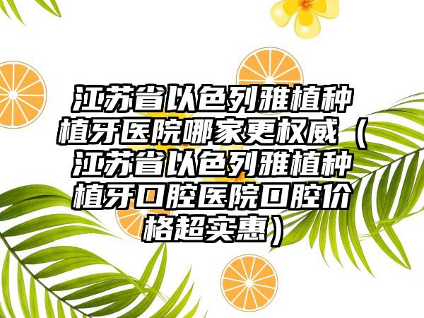 江苏省以色列雅植种植牙医院哪家更权威（江苏省以色列雅植种植牙口腔医院口腔价格超实惠）