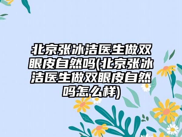 北京张冰洁医生做双眼皮自然吗(北京张冰洁医生做双眼皮自然吗怎么样)