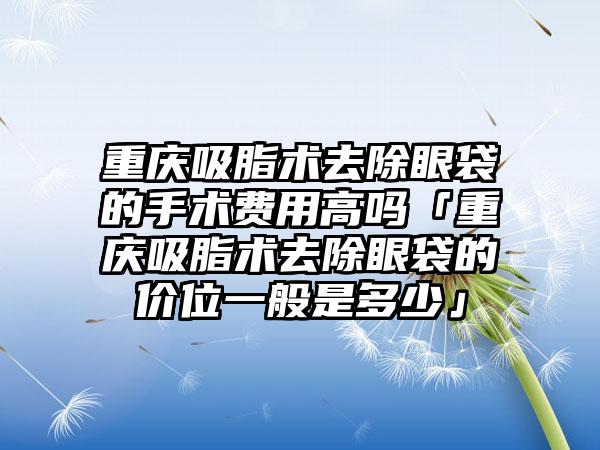 重庆吸脂术去除眼袋的手术费用高吗「重庆吸脂术去除眼袋的价位一般是多少」