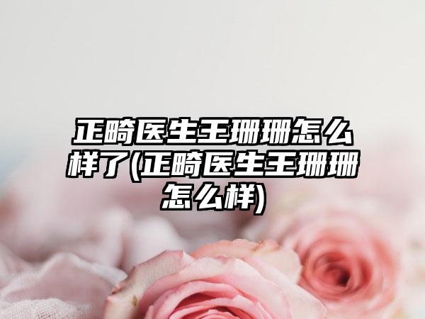 正畸医生王珊珊怎么样了(正畸医生王珊珊怎么样)