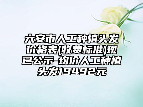 六安市人工种植头发价格表(收费标准)现已公示-均价人工种植头发19492元