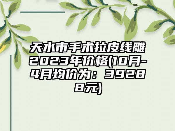 天水市手术拉皮线雕2023年价格(10月-4月均价为：39288元)