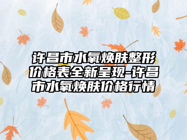 许昌市水氧焕肤整形价格表全新呈现-许昌市水氧焕肤价格行情