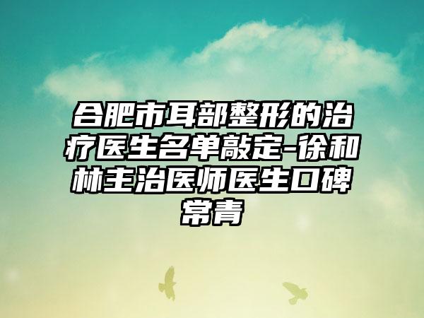 合肥市耳部整形的治疗医生名单敲定-徐和林主治医师医生口碑常青