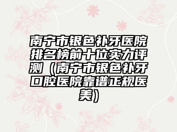 南宁市银色补牙医院排名榜前十位实力评测（南宁市银色补牙口腔医院靠谱正规医美）