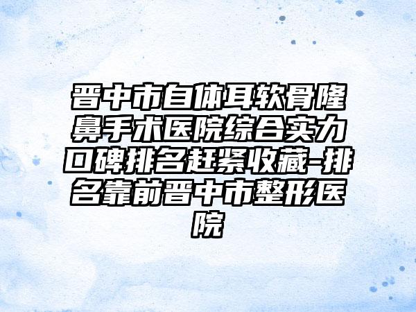 晋中市自体耳软骨隆鼻手术医院综合实力口碑排名赶紧收藏-排名靠前晋中市整形医院