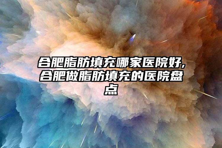 合肥脂肪填充哪家医院好,合肥做脂肪填充的医院盘点