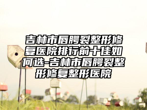 吉林市唇腭裂整形修复医院排行前十佳如何选-吉林市唇腭裂整形修复整形医院