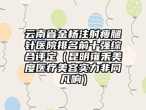 云南省金杨注射瘦腿针医院排名前十强综合评定（昆明雍禾美度医疗美容实力非同凡响）