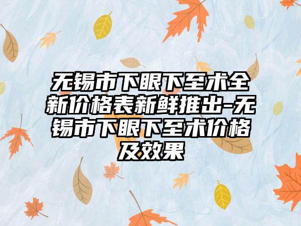 无锡市下眼下至术全新价格表新鲜推出-无锡市下眼下至术价格及成果