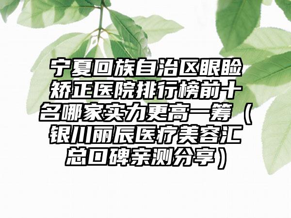 宁夏回族自治区眼睑矫正医院排行榜前十名哪家实力更高一筹（银川丽辰医疗美容汇总口碑亲测分享）