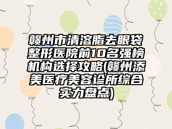 赣州市清溶脂去眼袋整形医院前10名强榜机构选择攻略(赣州添美医疗美容诊所综合实力盘点)