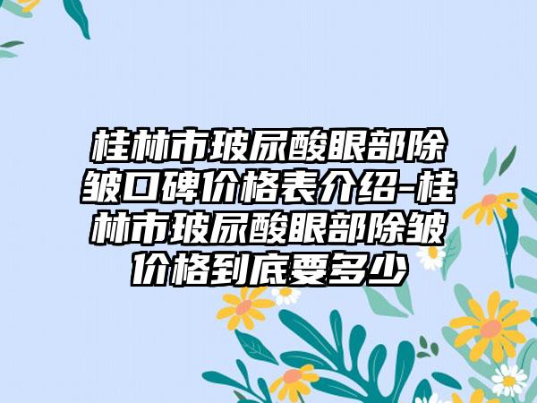 桂林市玻尿酸眼部除皱口碑价格表介绍-桂林市玻尿酸眼部除皱价格到底要多少