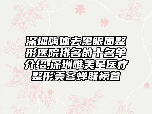 深圳嗨体去黑眼圈整形医院排名前十名单介绍,深圳唯美星医疗整形美容蝉联榜首