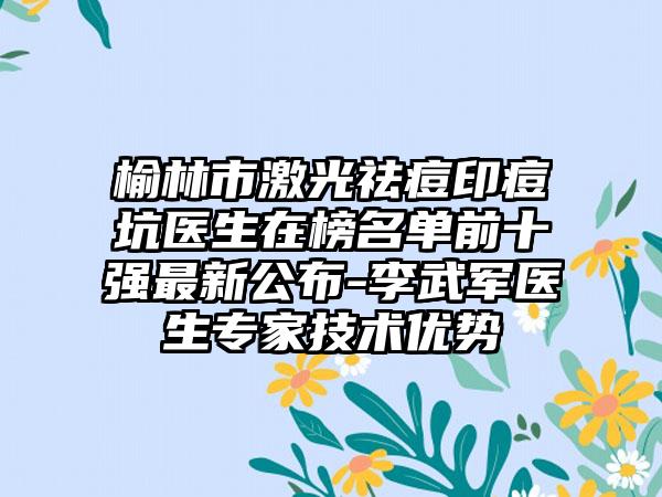 榆林市激光祛痘印痘坑医生在榜名单前十强非常新公布-李武军医生骨干医生技术优势