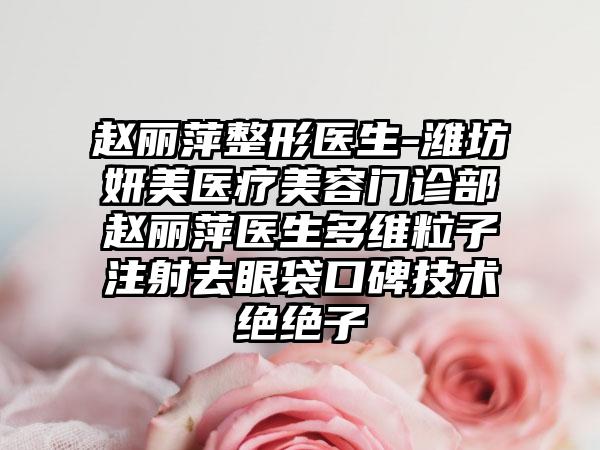 赵丽萍整形医生-潍坊妍美医疗美容门诊部赵丽萍医生多维粒子注射去眼袋口碑技术绝绝子