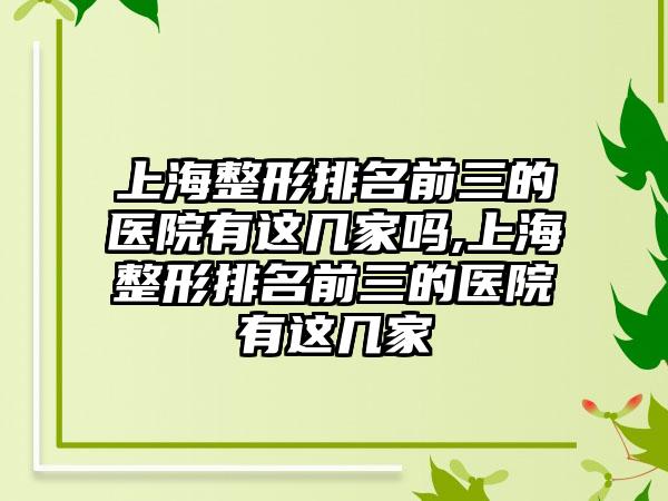 上海整形排名前三的医院有这几家吗,上海整形排名前三的医院有这几家