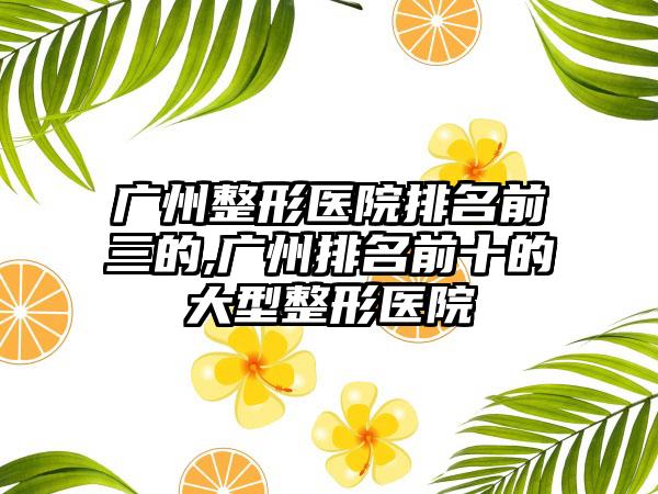 广州整形医院排名前三的,广州排名前十的大型整形医院