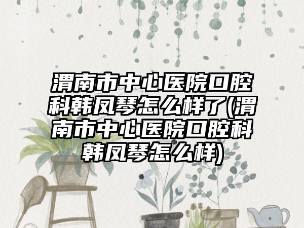 渭南市中心医院口腔科韩凤琴怎么样了(渭南市中心医院口腔科韩凤琴怎么样)