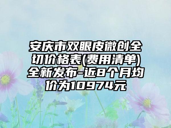 安庆市双眼皮微创全切价格表(费用清单)全新发布-近8个月均价为10974元