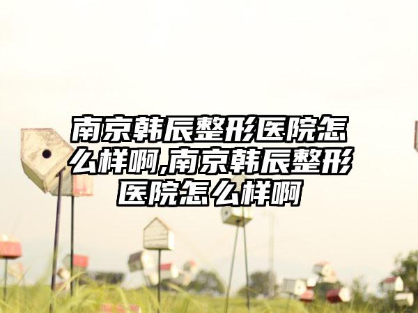 南京韩辰整形医院怎么样啊,南京韩辰整形医院怎么样啊