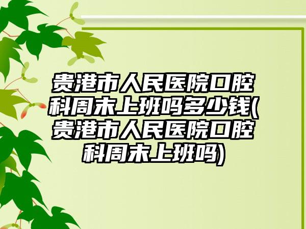 贵港市人民医院口腔科周末上班吗多少钱(贵港市人民医院口腔科周末上班吗)