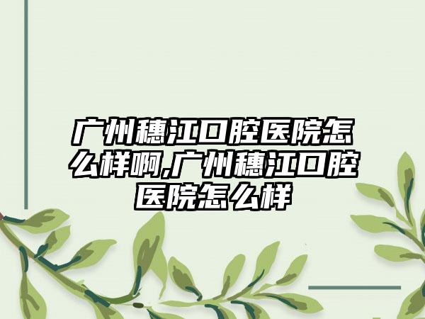 广州穗江口腔医院怎么样啊,广州穗江口腔医院怎么样