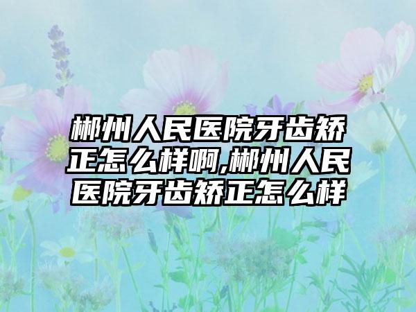 郴州人民医院牙齿矫正怎么样啊,郴州人民医院牙齿矫正怎么样