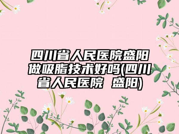 四川省人民医院盛阳做吸脂技术好吗(四川省人民医院 盛阳)