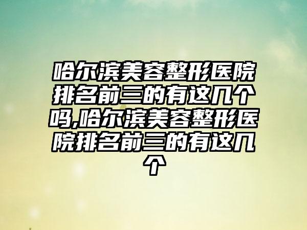 哈尔滨美容整形医院排名前三的有这几个吗,哈尔滨美容整形医院排名前三的有这几个