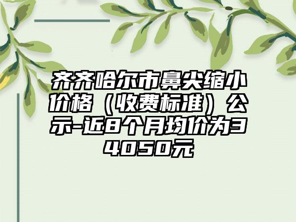 齐齐哈尔市鼻尖缩小价格（收费标准）公示-近8个月均价为34050元