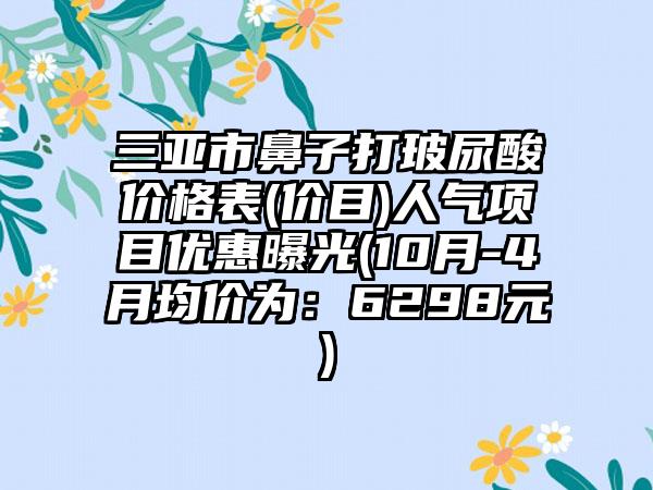 三亚市鼻子打玻尿酸价格表(价目)人气项目优惠曝光(10月-4月均价为：6298元)