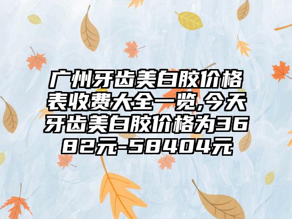 广州牙齿美白胶价格表收费大全一览,今天牙齿美白胶价格为3682元-58404元