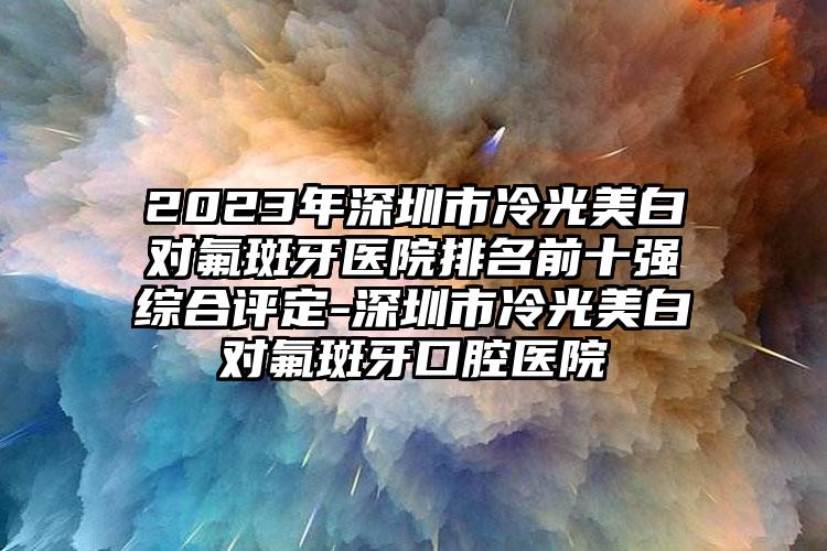 2023年深圳市冷光美白对氟斑牙医院排名前十强综合评定-深圳市冷光美白对氟斑牙口腔医院