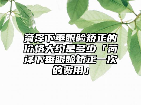 菏泽下垂眼睑矫正的价格大约是多少「菏泽下垂眼睑矫正一次的费用」