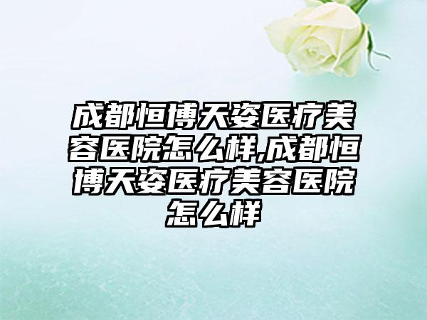 成都恒博天姿医疗美容医院怎么样,成都恒博天姿医疗美容医院怎么样