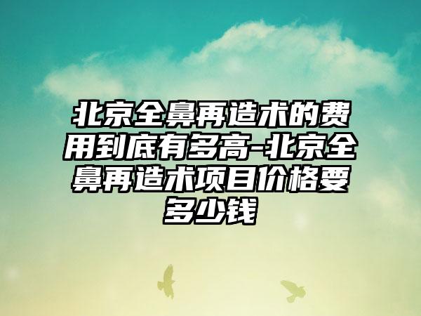 北京全鼻再造术的费用到底有多高-北京全鼻再造术项目价格要多少钱
