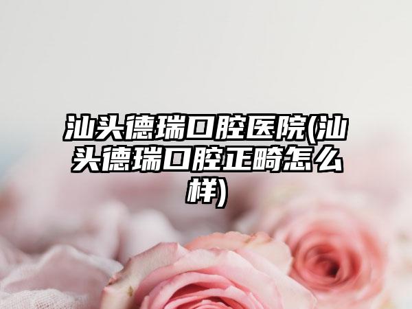 汕头德瑞口腔医院(汕头德瑞口腔正畸怎么样)