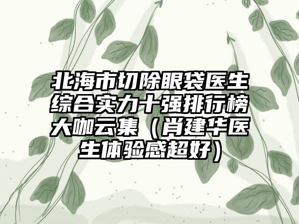 北海市切除眼袋医生综合实力十强排行榜大咖云集（肖建华医生体验感超好）