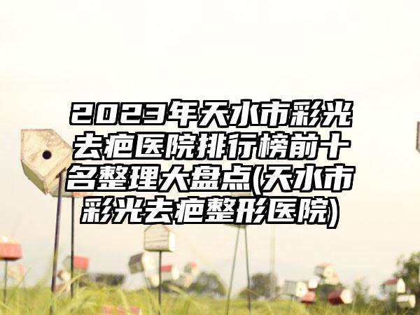 2023年天水市彩光去疤医院排行榜前十名整理大盘点(天水市彩光去疤整形医院)