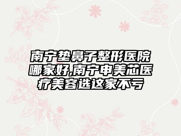 南宁垫鼻子整形医院哪家好,南宁申美芯医疗美容选这家不亏