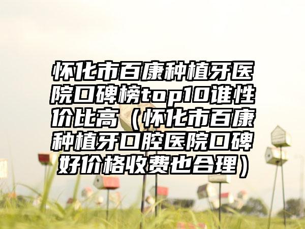 怀化市百康种植牙医院口碑榜top10谁性价比高（怀化市百康种植牙口腔医院口碑好价格收费也合理）