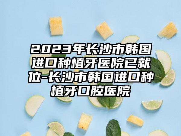 2023年长沙市韩国进口种植牙医院已就位-长沙市韩国进口种植牙口腔医院