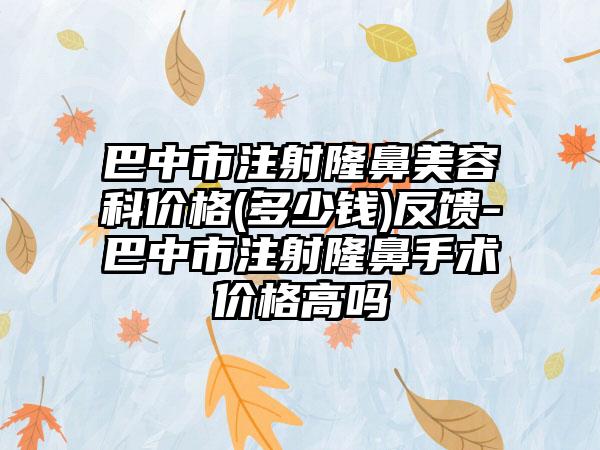 巴中市注射隆鼻美容科价格(多少钱)反馈-巴中市注射隆鼻手术价格高吗