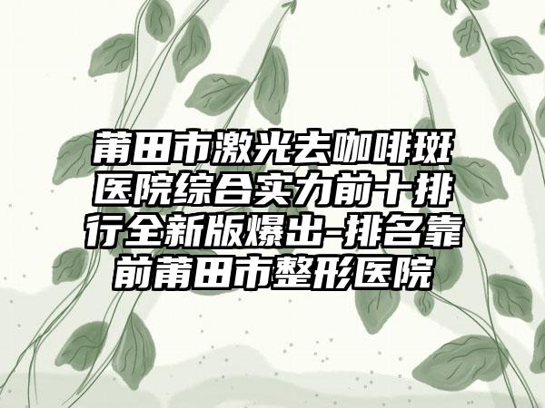 莆田市激光去咖啡斑医院综合实力前十排行全新版爆出-排名靠前莆田市整形医院