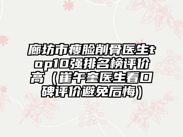 廊坊市瘦脸削骨医生top10强排名榜评价高（崔午奎医生看口碑评价避免后悔）